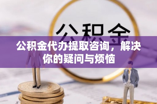 卓溪公积金代办提取咨询，解决你的疑问与烦恼