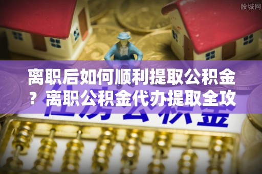 卓溪离职后如何顺利提取公积金？离职公积金代办提取全攻略