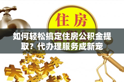 卓溪如何轻松搞定住房公积金提取？代办理服务成新宠