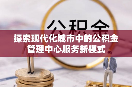 卓溪探索现代化城市中的公积金管理中心服务新模式