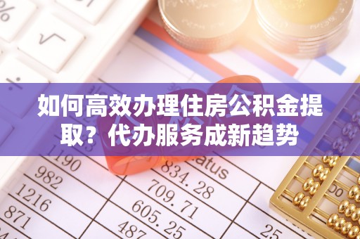 卓溪如何高效办理住房公积金提取？代办服务成新趋势