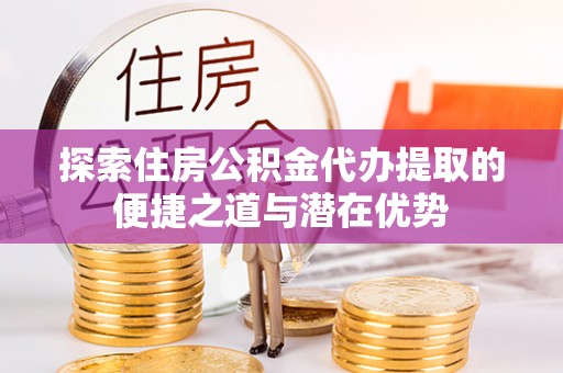 卓溪探索住房公积金代办提取的便捷之道与潜在优势