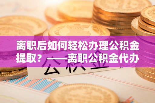 卓溪离职后如何轻松办理公积金提取？——离职公积金代办提取服务详解