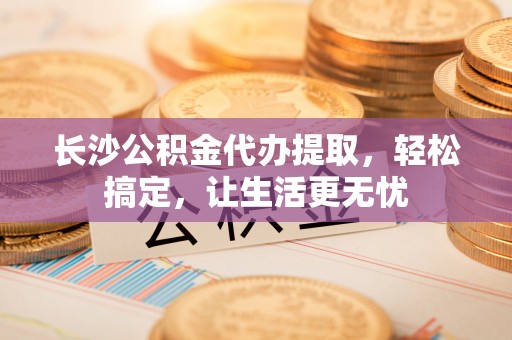 卓溪长沙公积金代办提取，轻松搞定，让生活更无忧