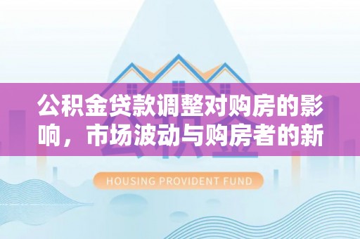 卓溪公积金贷款调整对购房的影响，市场波动与购房者的新选择