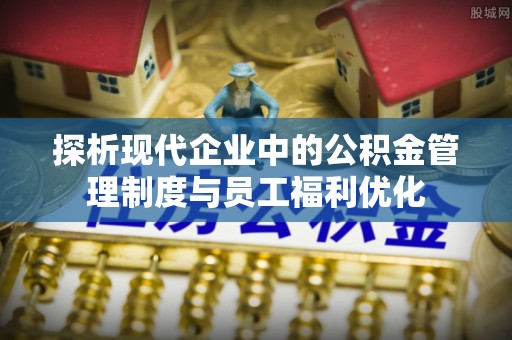 卓溪探析现代企业中的公积金管理制度与员工福利优化
