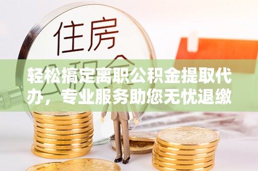 卓溪轻松搞定离职公积金提取代办，专业服务助您无忧退缴