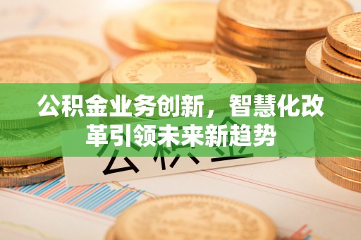 卓溪公积金业务创新，智慧化改革引领未来新趋势