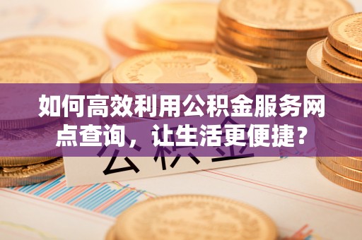 卓溪如何高效利用公积金服务网点查询，让生活更便捷？