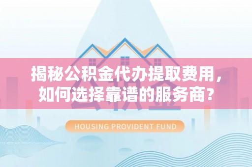 卓溪揭秘公积金代办提取费用，如何选择靠谱的服务商？