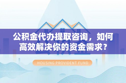 卓溪公积金代办提取咨询，如何高效解决你的资金需求？