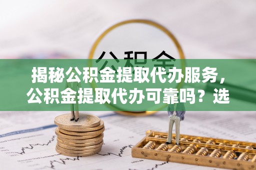 卓溪揭秘公积金提取代办服务，公积金提取代办可靠吗？选择需谨慎