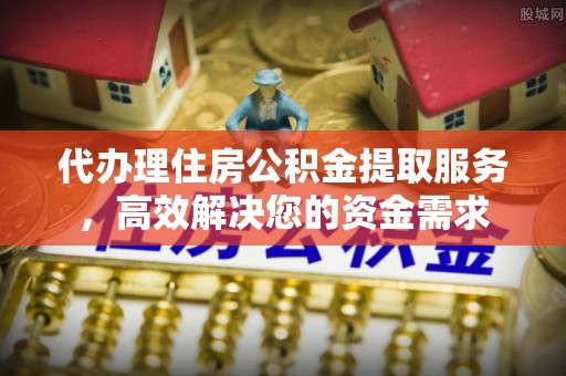 卓溪代办理住房公积金提取服务，高效解决您的资金需求