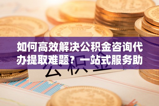 卓溪如何高效解决公积金咨询代办提取难题？一站式服务助您轻松搞定