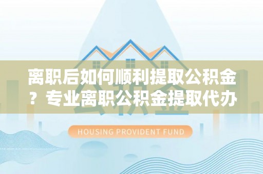 卓溪离职后如何顺利提取公积金？专业离职公积金提取代办服务指南