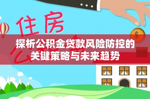 卓溪探析公积金贷款风险防控的关键策略与未来趋势