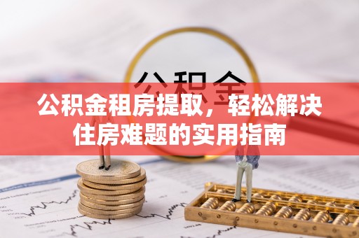 卓溪公积金租房提取，轻松解决住房难题的实用指南