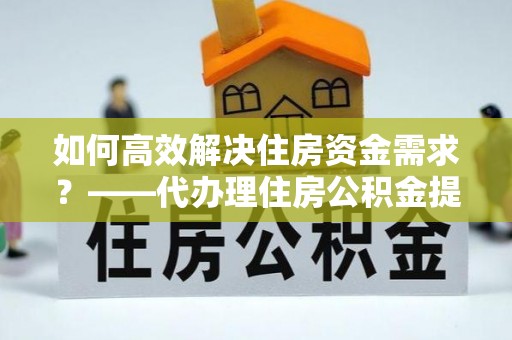卓溪如何高效解决住房资金需求？——代办理住房公积金提取服务全解析