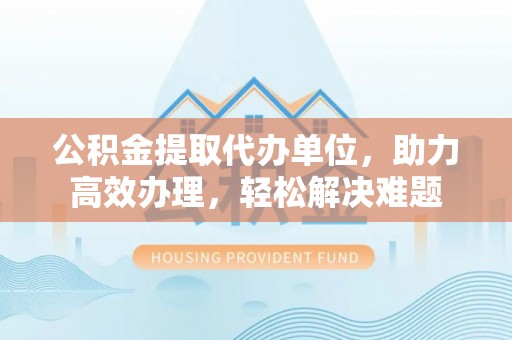 卓溪公积金提取代办单位，助力高效办理，轻松解决难题
