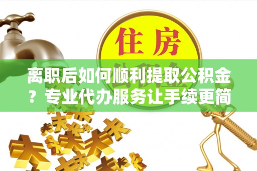 卓溪离职后如何顺利提取公积金？专业代办服务让手续更简单