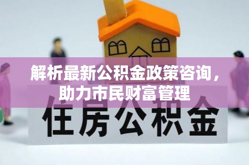 卓溪解析最新公积金政策咨询，助力市民财富管理