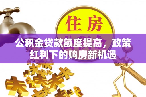 卓溪公积金贷款额度提高，政策红利下的购房新机遇