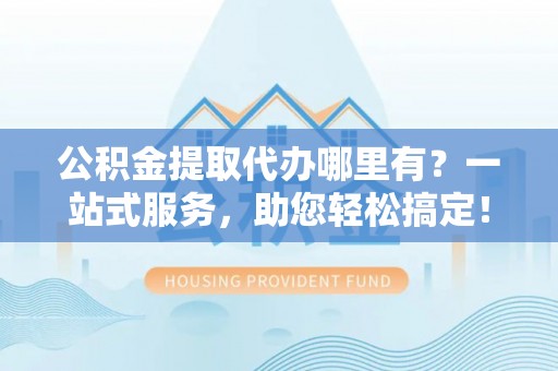 卓溪公积金提取代办哪里有？一站式服务，助您轻松搞定！