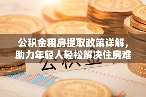 卓溪公积金租房提取政策详解，助力年轻人轻松解决住房难题