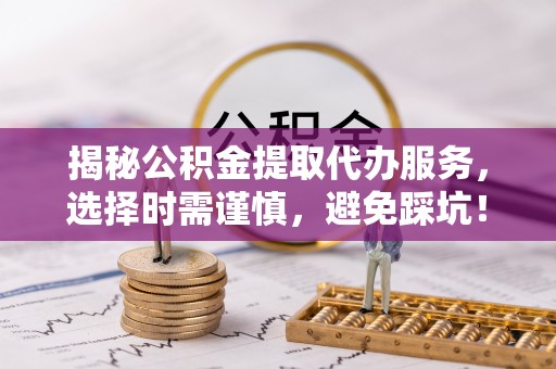 卓溪揭秘公积金提取代办服务，选择时需谨慎，避免踩坑！