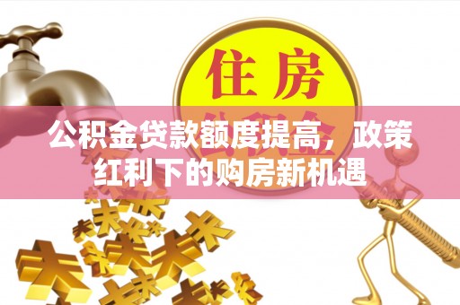 卓溪公积金贷款额度提高，政策红利下的购房新机遇