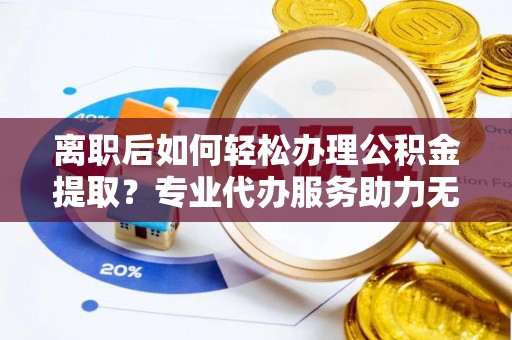 卓溪离职后如何轻松办理公积金提取？专业代办服务助力无忧