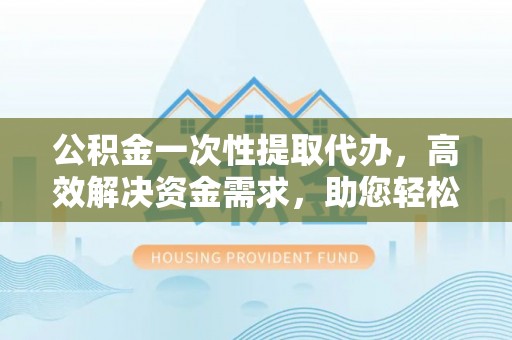 卓溪公积金一次性提取代办，高效解决资金需求，助您轻松应对生活难题