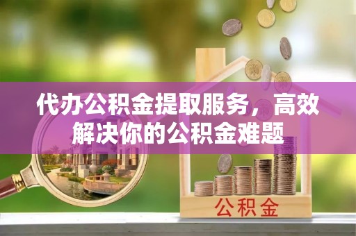 卓溪代办公积金提取服务，高效解决你的公积金难题
