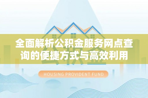 卓溪全面解析公积金服务网点查询的便捷方式与高效利用