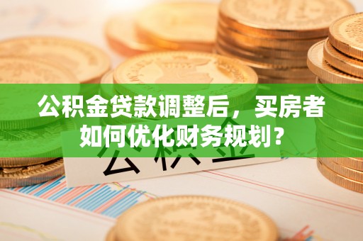 卓溪公积金贷款调整后，买房者如何优化财务规划？