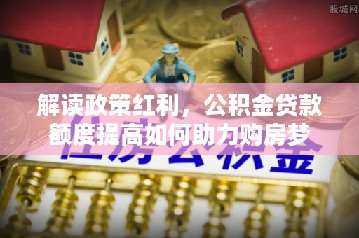 卓溪解读政策红利，公积金贷款额度提高如何助力购房梦