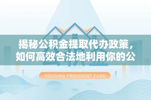卓溪揭秘公积金提取代办政策，如何高效合法地利用你的公积金