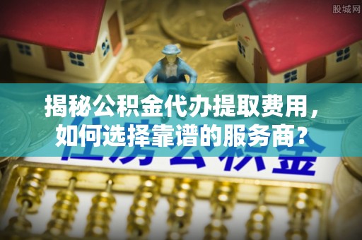 卓溪揭秘公积金代办提取费用，如何选择靠谱的服务商？