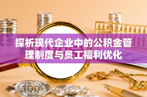 卓溪探析现代企业中的公积金管理制度与员工福利优化