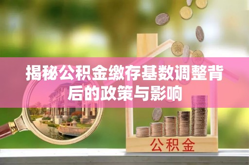 卓溪揭秘公积金缴存基数调整背后的政策与影响