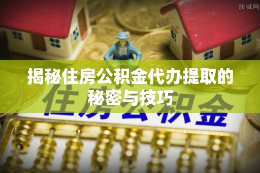 卓溪揭秘住房公积金代办提取的秘密与技巧