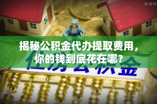 卓溪揭秘公积金代办提取费用，你的钱到底花在哪？