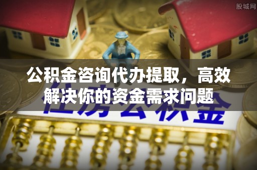 卓溪公积金咨询代办提取，高效解决你的资金需求问题