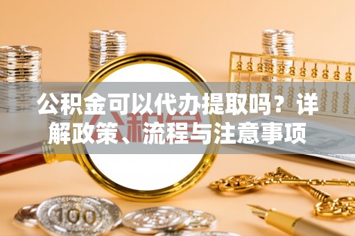卓溪公积金可以代办提取吗？详解政策、流程与注意事项