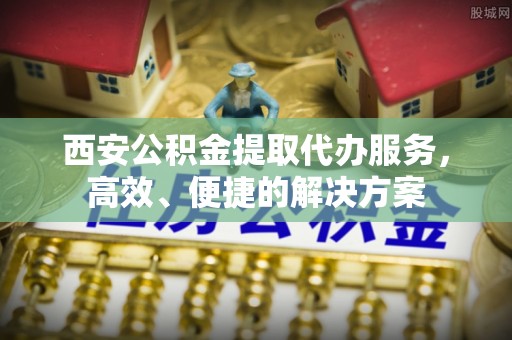 卓溪西安公积金提取代办服务，高效、便捷的解决方案