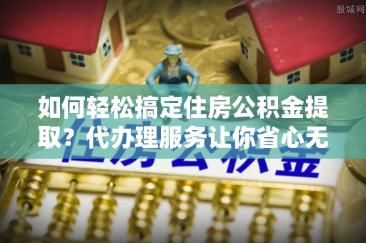 卓溪如何轻松搞定住房公积金提取？代办理服务让你省心无忧