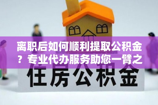 卓溪离职后如何顺利提取公积金？专业代办服务助您一臂之力