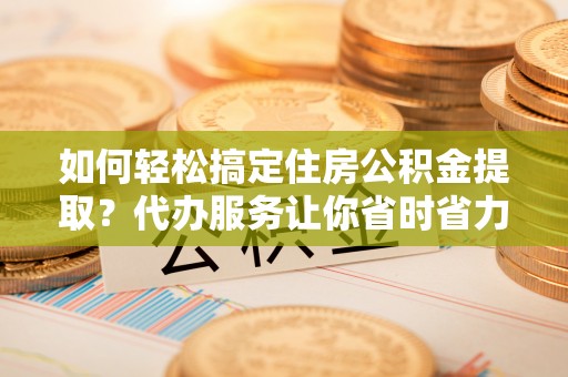 卓溪如何轻松搞定住房公积金提取？代办服务让你省时省力