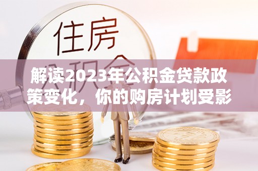 卓溪解读2023年公积金贷款政策变化，你的购房计划受影响了吗？