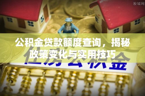 卓溪公积金贷款额度查询，揭秘政策变化与实用技巧
